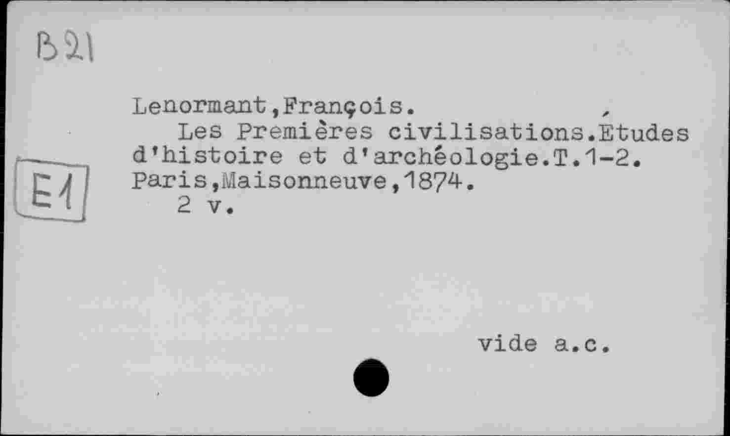 ﻿Lenormant,Franç ois.
Les Premières civilisations.Etud.es d’histoire et d’archéologie.T.1-2. Paris,Maisonneuve,1874.
2 V.
vide a.c.